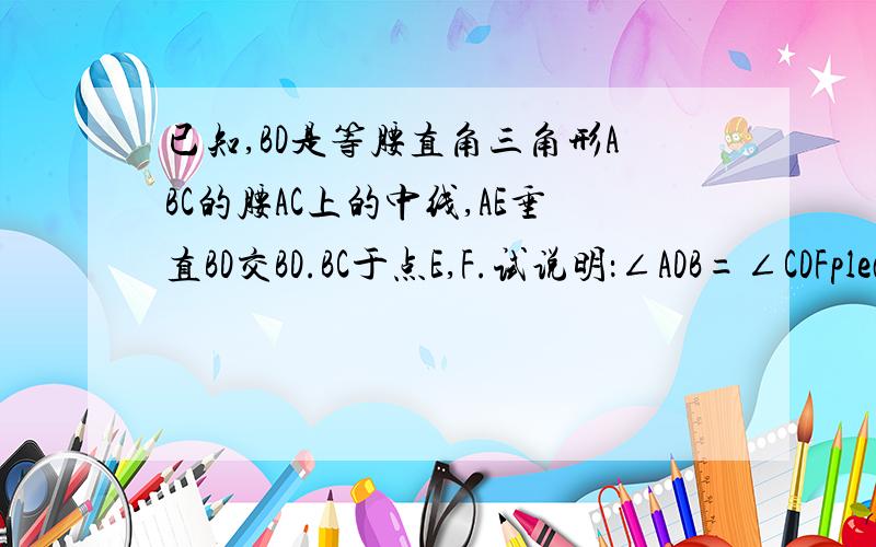 已知,BD是等腰直角三角形ABC的腰AC上的中线,AE垂直BD交BD.BC于点E,F.试说明：∠ADB=∠CDFplease help me.