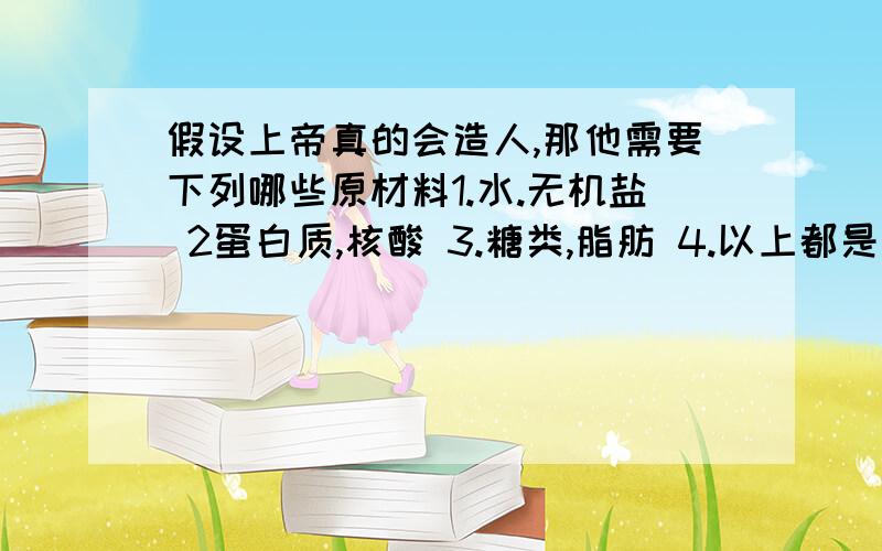 假设上帝真的会造人,那他需要下列哪些原材料1.水.无机盐 2蛋白质,核酸 3.糖类,脂肪 4.以上都是我时间不多。同志们