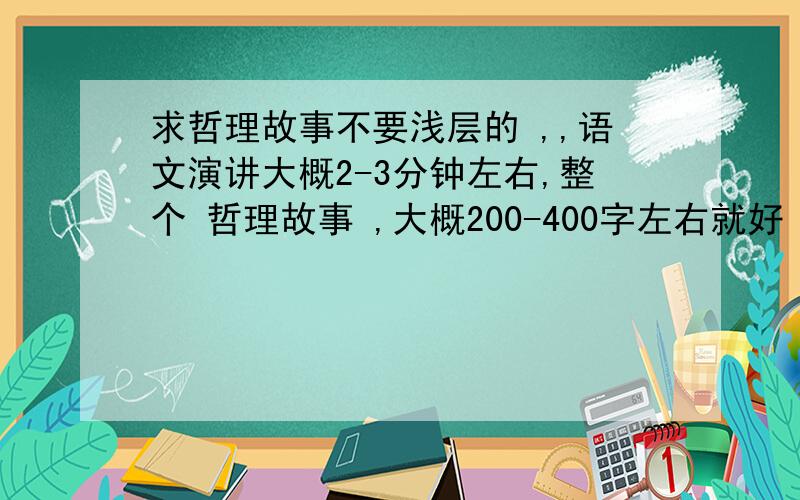 求哲理故事不要浅层的 ,,语文演讲大概2-3分钟左右,整个 哲理故事 ,大概200-400字左右就好 ,要哲理深的 ,浅的不要来糊弄我 ,最好是 本来听不太懂而且有些迷茫 ,最后一点即通的 `