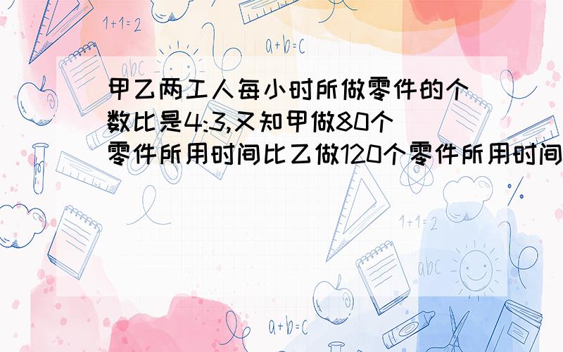 甲乙两工人每小时所做零件的个数比是4:3,又知甲做80个零件所用时间比乙做120个零件所用时间少1小时问两人每小时各做多少个零件?用分式方程解.