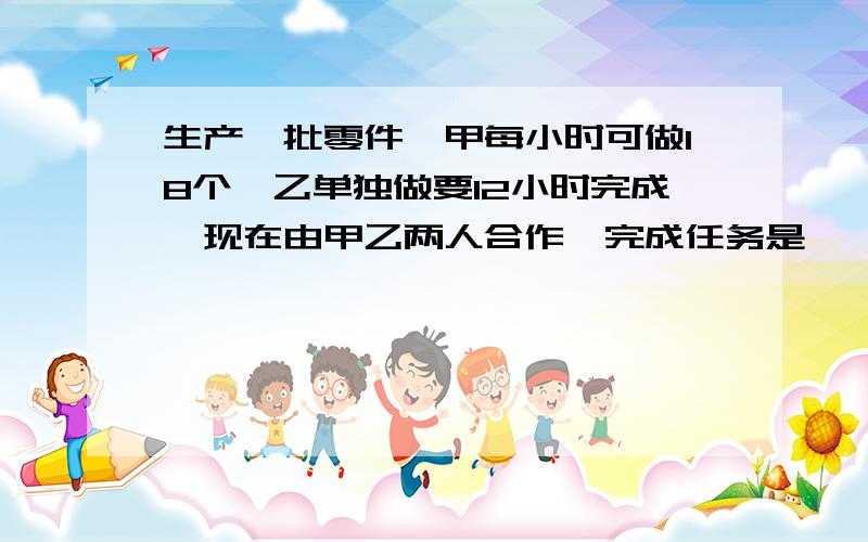 生产一批零件,甲每小时可做18个,乙单独做要12小时完成,现在由甲乙两人合作,完成任务是