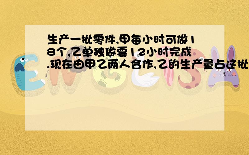 生产一批零件,甲每小时可做18个,乙单独做要12小时完成.现在由甲乙两人合作,乙的生产量占这批零件的8分之5,问甲一共生产零件多少个?