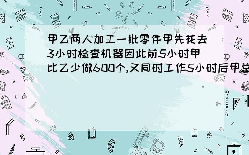 甲乙两人加工一批零件甲先花去3小时检查机器因此前5小时甲比乙少做600个,又同时工作5小时后甲总共加工的个数反而比乙多5400个,甲每小时做多少个?        跪求答案过程       求大侠们帮忙~