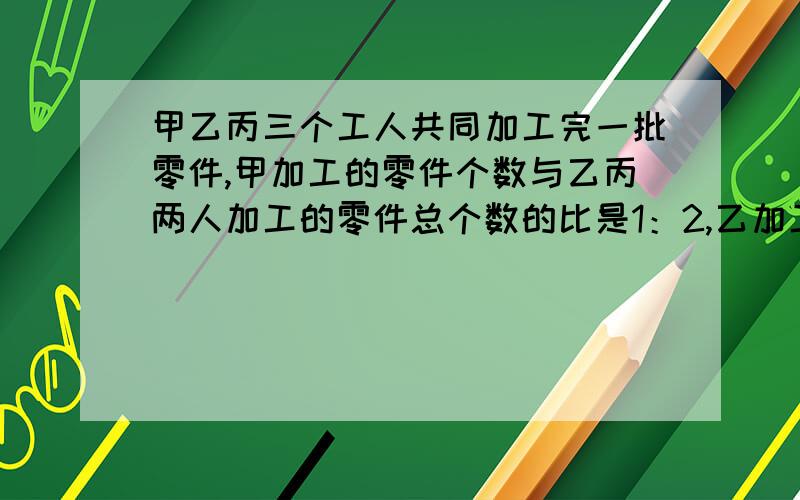 甲乙丙三个工人共同加工完一批零件,甲加工的零件个数与乙丙两人加工的零件总个数的比是1：2,乙加工了这批零件的4分之1,甲乙共加工105个.零件共有几个?要写出算出了什么,算式要全.不要