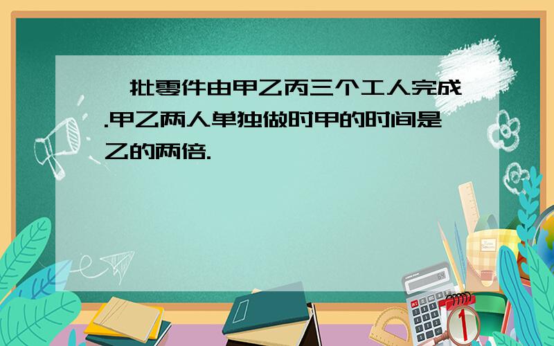 一批零件由甲乙丙三个工人完成.甲乙两人单独做时甲的时间是乙的两倍.