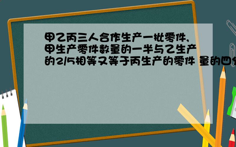 甲乙丙三人合作生产一批零件,甲生产零件数量的一半与乙生产的2/5相等又等于丙生产的零件 量的四分之三.已知乙比丙多生产50个零件,问这批零件共有多少个?