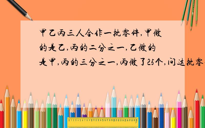 甲乙丙三人合作一批零件,甲做的是乙,丙的二分之一,乙做的是甲,丙的三分之一,丙做了25个,问这批零件头多少个?