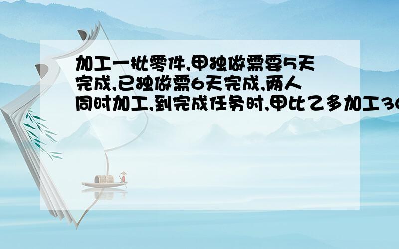 加工一批零件,甲独做需要5天完成,已独做需6天完成,两人同时加工,到完成任务时,甲比乙多加工30个,这