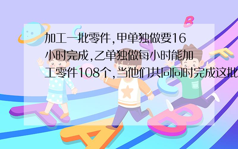 加工一批零件,甲单独做要16小时完成,乙单独做每小时能加工零件108个,当他们共同同时完成这批任务时,甲加工的个数占总数的5/8,求乙加工零件多少个?