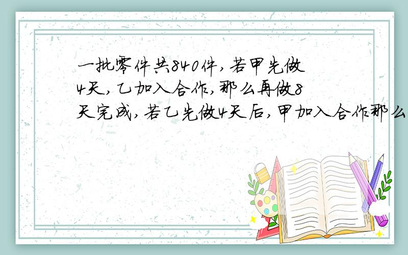 一批零件共840件,若甲先做4天,乙加入合作,那么再做8天完成,若乙先做4天后,甲加入合作那么再做9天才能做完,求甲乙两人每天个做多少个?