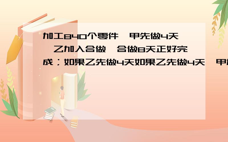 加工840个零件,甲先做4天,乙加入合做,合做8天正好完成；如果乙先做4天如果乙先做4天,甲加入合做,那么合做9天也正好完成,求两人每天各加工多少个零件?