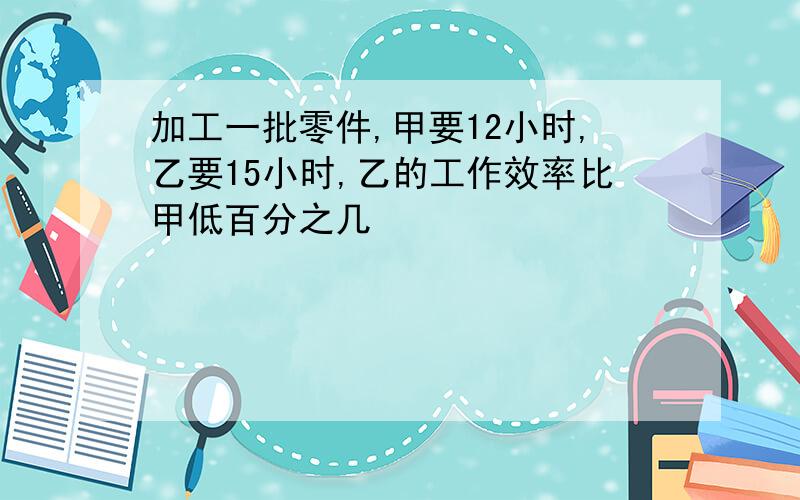 加工一批零件,甲要12小时,乙要15小时,乙的工作效率比甲低百分之几