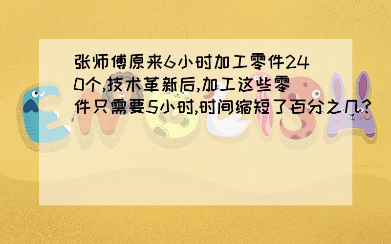 张师傅原来6小时加工零件240个,技术革新后,加工这些零件只需要5小时,时间缩短了百分之几?