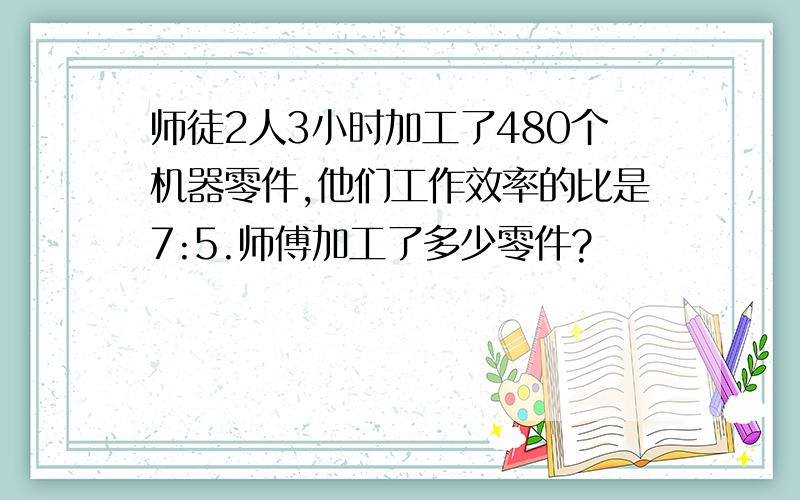 师徒2人3小时加工了480个机器零件,他们工作效率的比是7:5.师傅加工了多少零件?