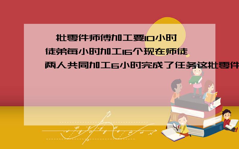 一批零件师傅加工要10小时,徒弟每小时加工16个现在师徒两人共同加工6小时完成了任务这批零件有多少个我要妙酒回答算式打出来