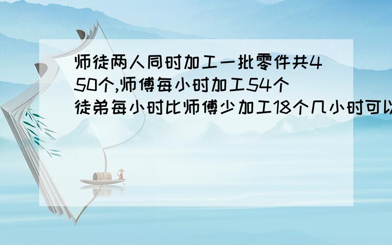 师徒两人同时加工一批零件共450个,师傅每小时加工54个徒弟每小时比师傅少加工18个几小时可以完成 数量关系和方程