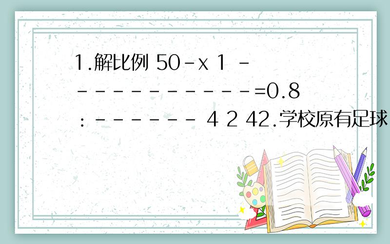 1.解比例 50-x 1 -----------=0.8：------ 4 2 42.学校原有足球.排球一共20个,足球与排球个数之比是7：3,又买来一些足球.这时足球个数与总数之比是4：5,则又买来多少个足球?各位大哥哥大姐姐帮帮忙.