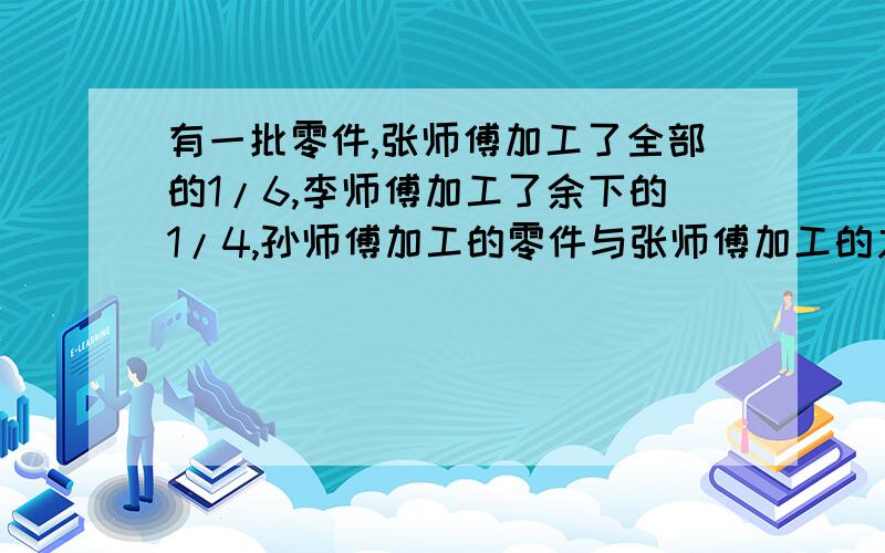 有一批零件,张师傅加工了全部的1/6,李师傅加工了余下的1/4,孙师傅加工的零件与张师傅加工的之比为3/4这时还有980个零件没有加工,这批零件共有多少个?