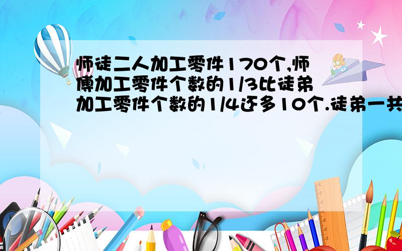 师徒二人加工零件170个,师傅加工零件个数的1/3比徒弟加工零件个数的1/4还多10个.徒弟一共加工多少零件?