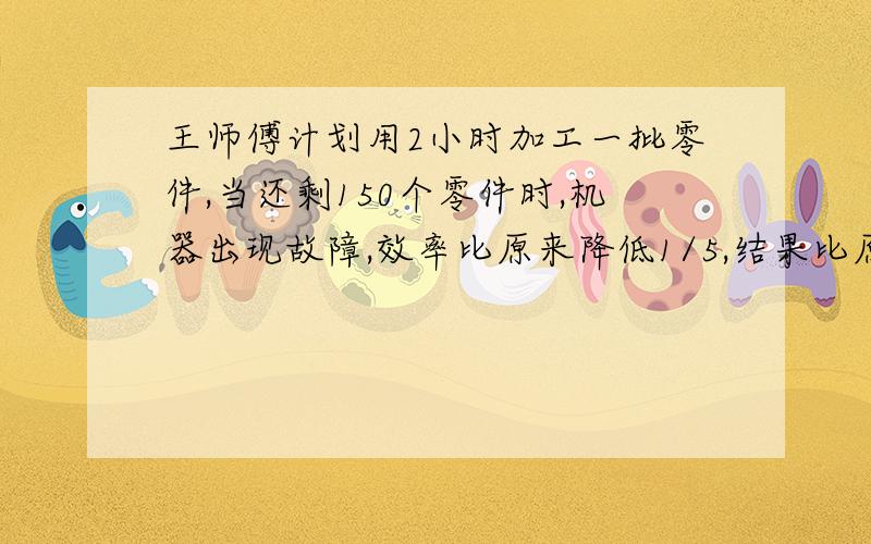 王师傅计划用2小时加工一批零件,当还剩150个零件时,机器出现故障,效率比原来降低1/5,结果比原计划推迟20分钟完成任务,这批零件有多少个?到底是1200还是240我等于240千米