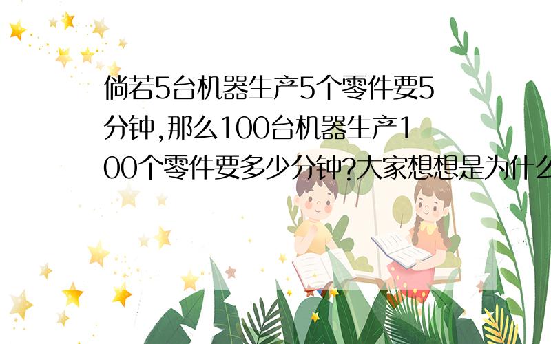 倘若5台机器生产5个零件要5分钟,那么100台机器生产100个零件要多少分钟?大家想想是为什么---