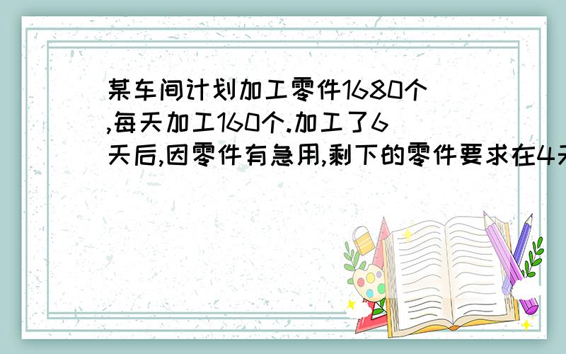 某车间计划加工零件1680个,每天加工160个.加工了6天后,因零件有急用,剩下的零件要求在4天之内加工完,求列式