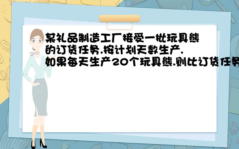 某礼品制造工厂接受一批玩具熊的订货任务.按计划天数生产.如果每天生产20个玩具熊.则比订货任务少100个.如果每天生产23个玩具熊,则可以超过订货任务20个.这批玩具熊的订货任务是多少个?