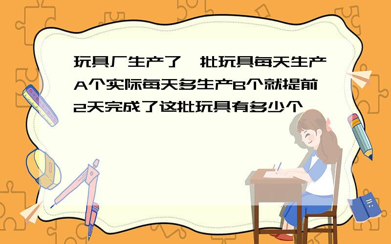 玩具厂生产了一批玩具每天生产A个实际每天多生产B个就提前2天完成了这批玩具有多少个