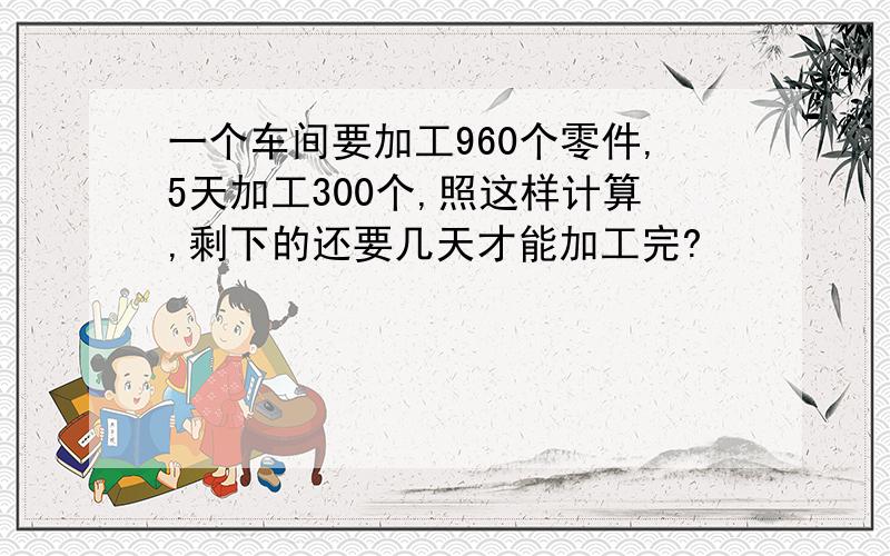 一个车间要加工960个零件,5天加工300个,照这样计算,剩下的还要几天才能加工完?