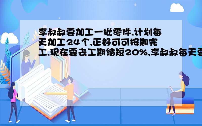 李叔叔要加工一批零件,计划每天加工24个,正好可可按期完工,现在要去工期缩短20%,李叔叔每天要加工多少个才能按期完工?（用比例知识解）