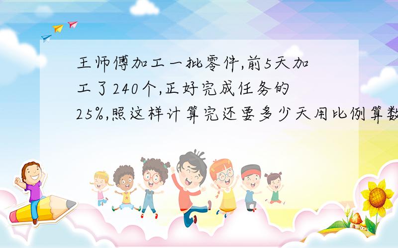 王师傅加工一批零件,前5天加工了240个,正好完成任务的25%,照这样计算完还要多少天用比例算数两种方法解