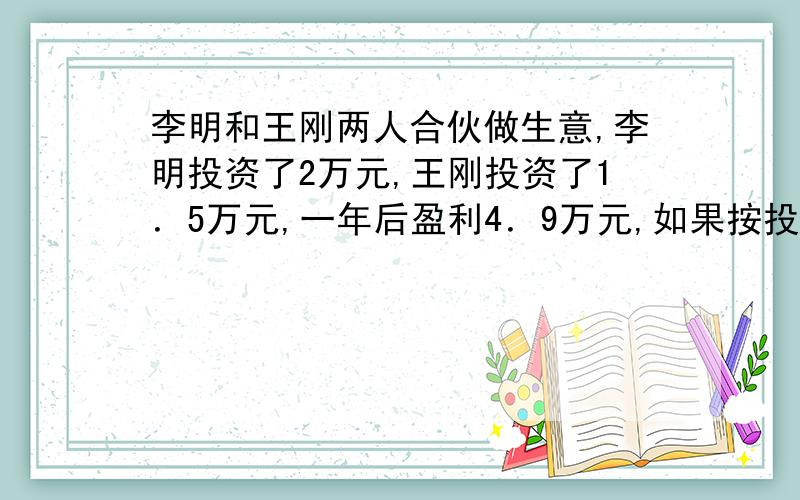 李明和王刚两人合伙做生意,李明投资了2万元,王刚投资了1．5万元,一年后盈利4．9万元,如果按投资的比例分配,两人各盈利多少万元?