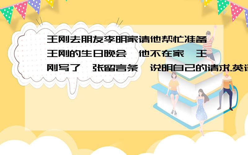 王刚去朋友李明家请他帮忙准备王刚的生日晚会,他不在家,王刚写了一张留言条,说明自己的请求.英语作文参考词汇 clean my room ,take out the trash ,buy some drinks and snacks