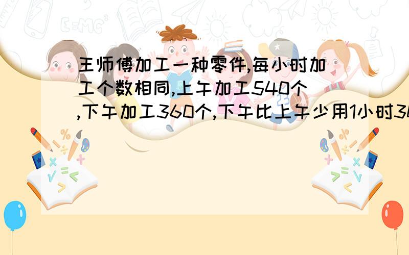 王师傅加工一种零件,每小时加工个数相同,上午加工540个,下午加工360个,下午比上午少用1小时30分,王师每小时加工多少个零件?