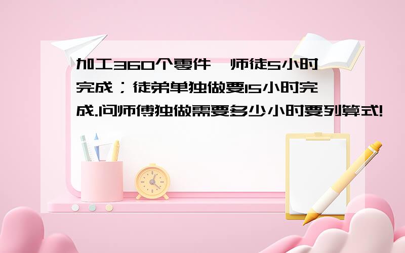 加工360个零件,师徒5小时完成；徒弟单独做要15小时完成.问师傅独做需要多少小时要列算式!