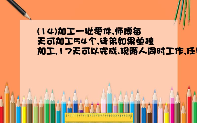 (14)加工一批零件,师傅每天可加工54个,徒弟如果单独加工,17天可以完成.现两人同时工作,任务完成时,师徒两人加工零件的个数比是9:8,这批零件有多少个?