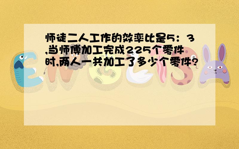 师徒二人工作的效率比是5：3,当师傅加工完成225个零件时,两人一共加工了多少个零件?