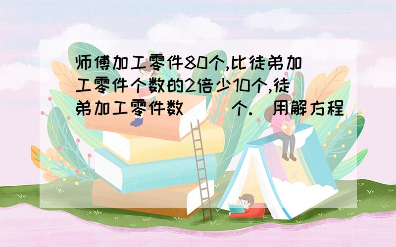 师傅加工零件80个,比徒弟加工零件个数的2倍少10个,徒弟加工零件数( )个.（用解方程）