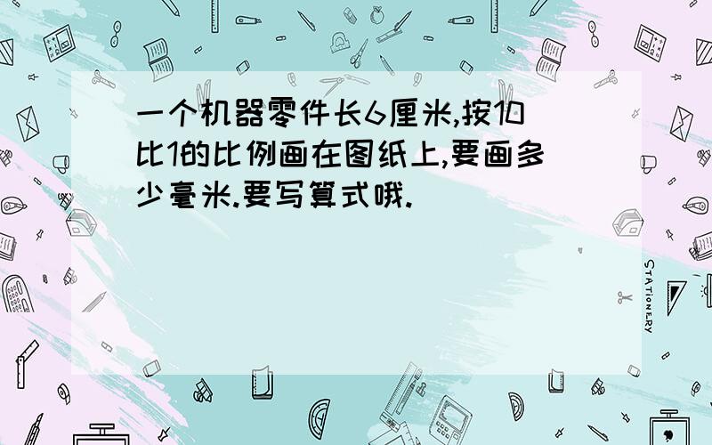 一个机器零件长6厘米,按10比1的比例画在图纸上,要画多少毫米.要写算式哦.