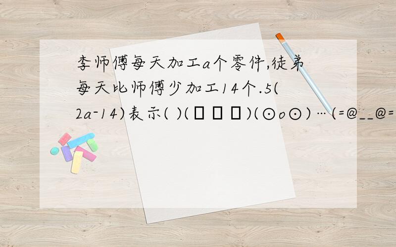 李师傅每天加工a个零件,徒弟每天比师傅少加工14个.5(2a-14)表示( )(╯▽╰)(⊙o⊙)…(=@__@=)