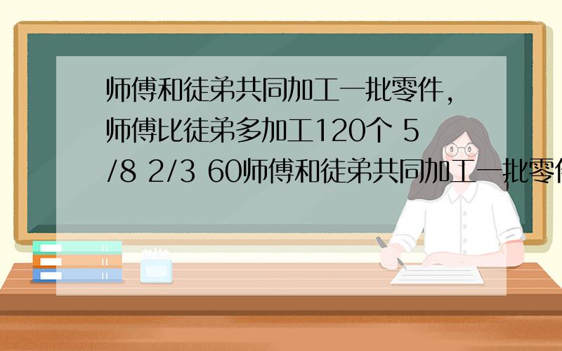 师傅和徒弟共同加工一批零件,师傅比徒弟多加工120个 5/8 2/3 60师傅和徒弟共同加工一批零件,师傅比徒弟多加工120个 ,又知师傅加工零件个数的5/8比徒弟加工零件个数的2/3多60个,师傅和徒弟各