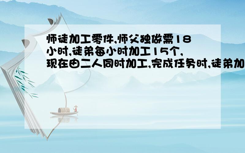 师徒加工零件,师父独做需18小时,徒弟每小时加工15个,现在由二人同时加工,完成任务时,徒弟加工的个数续 ——————是师傅的七分之五,这批零件有几个