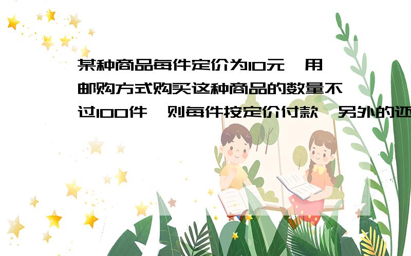 某种商品每件定价为10元,用邮购方式购买这种商品的数量不过100件,则每件按定价付款,另外的还要加付定的百分之10的作为邮费；数量超过或达到100件的,则每件按定价的九折付款,而且免付邮