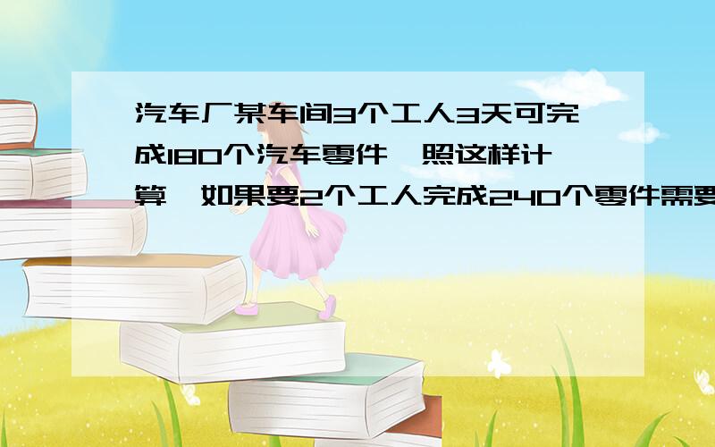 汽车厂某车间3个工人3天可完成180个汽车零件,照这样计算,如果要2个工人完成240个零件需要几天?应用题!