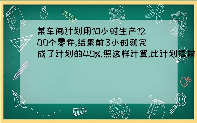 某车间计划用10小时生产1200个零件,结果前3小时就完成了计划的40%.照这样计算,比计划提前几小时完成任