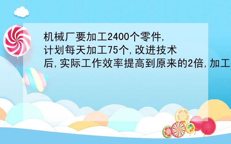 机械厂要加工2400个零件,计划每天加工75个,改进技术后,实际工作效率提高到原来的2倍,加工完这批零件实算式