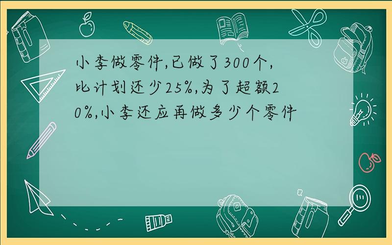 小李做零件,已做了300个,比计划还少25%,为了超额20%,小李还应再做多少个零件