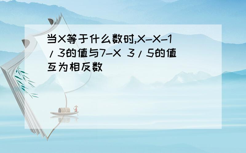 当X等于什么数时,X-X-1/3的值与7-X 3/5的值互为相反数