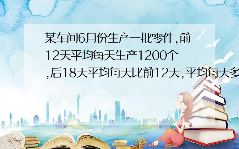 某车间6月份生产一批零件,前12天平均每天生产1200个,后18天平均每天比前12天,平均每天多生产220个.问：