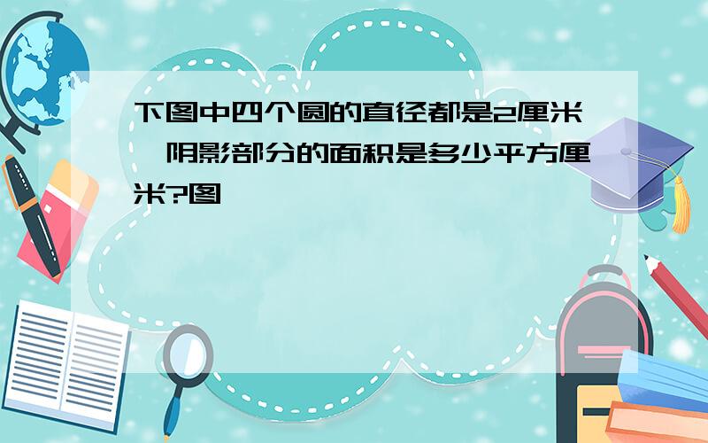 下图中四个圆的直径都是2厘米,阴影部分的面积是多少平方厘米?图